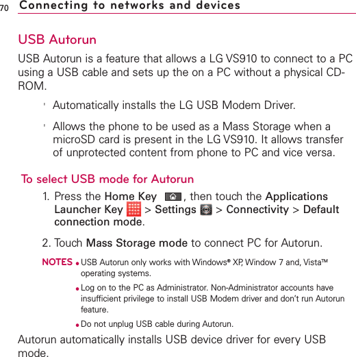 USB AutorunUSB Autorun is a feature that allows a LG VS910 to connect to a PCusing a USB cable and sets up the on a PC without a physical CD-ROM.&apos;Automatically installs the LG USB Modem Driver.&apos;Allows the phone to be used as a Mass Storage when amicroSD card is present in the LG VS910. It allows transferof unprotected content from phone to PC and vice versa.To select USB mode for Autorun1. Press the Home Key ,then touch the ApplicationsLauncher Key &gt;Settings &gt;Connectivity &gt;Defaultconnection mode.2. TouchMass Storage mode to connect PC for Autorun. NOTES●USB Autorun only works with Windows®XP, Window 7 and, VistaTMoperating systems. ●Log on to the PC as Administrator. Non-Administrator accounts haveinsufficient privilege to install USB Modem driver and don’t run Autorunfeature.●Do not unplug USB cable during Autorun.Autorun automatically installs USB device driver for every USBmode.70 Connecting to networks and devices