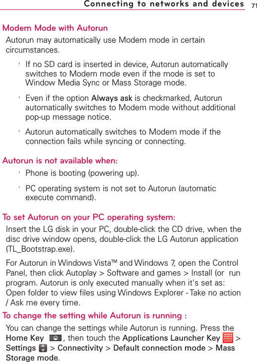 Modem Mode with AutorunAutorun may automatically use Modem mode in certaincircumstances.&apos;If no SD card is inserted in device, Autorun automaticallyswitches to Modem mode even if the mode is set toWindow Media Sync or Mass Storage mode.&apos;Even if the option Always ask is checkmarked, Autorunautomatically switches to Modem mode without additionalpop-up message notice.&apos;Autorun automatically switches to Modem mode if theconnection fails while syncing or connecting. Autorun is not available when:&apos;Phone is booting (powering up).&apos;PC operating system is not set to Autorun (automaticexecute command).To set Autorun on your PC operating system:Insert the LG disk in your PC, double-click the CD drive, when thedisc drivewindowopens, double-clickthe LG Autorun application(TL_Bootstrap.exe). For Autorun in Windows VistaTM and Windows 7, open the ControlPanel, then clickAutoplay &gt; Software and games &gt; Install (or  runprogram. Autorun is only executed manually when it&apos;s set as:Open folder to view files using Windows Explorer - Take no action/Ask me every time.Tochange the setting while Autorun is running : You can change the settings while Autorun is running. Press theHome Key ,then touch the Applications Launcher Key &gt;Settings &gt;Connectivity &gt;Default connection mode &gt;MassStorage mode.71Connecting to networks and devices