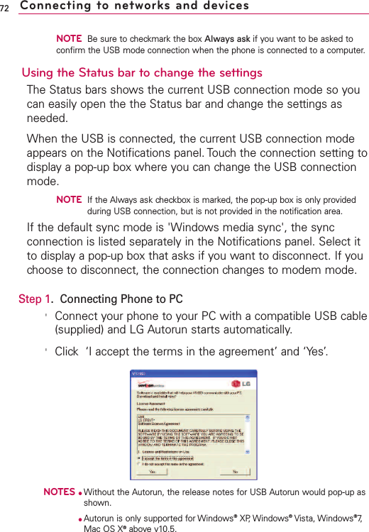 NOTEBe sure to checkmark the box Always ask if you want to be asked toconfirm the USB mode connection when the phone is connected to a computer. Using the Status bar to change the settingsThe Status bars shows the current USB connection mode so youcan easily open the the Status bar and change the settings asneeded. When the USB is connected, the current USB connection modeappears on the Notifications panel. Touch the connection setting todisplay a pop-up box where you can change the USB connectionmode.NOTEIf the Always ask checkbox is marked, the pop-up box is only providedduring USB connection, but is not provided in the notification area. If the default sync mode is &apos;Windows media sync&apos;, the syncconnection is listed separately in the Notifications panel. Select itto display a pop-up box that asks if you want to disconnect. If youchoose to disconnect, the connection changes to modem mode.Step 1.Connecting Phone to PC&apos;Connect your phone to your PC with a compatible USB cable(supplied) and LG Autorun starts automatically.&apos;Click‘I accept the terms in the agreement’ and ‘Yes’.NOTES●Without the Autorun, the release notes for USB Autorun would pop-up asshown.●Autorun is only supported for Windows®XP,Windows®Vista, Windows®7,Mac OS X®abovev10.5.72 Connecting to networks and devices