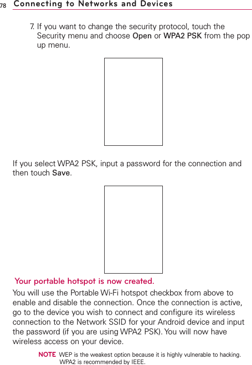 787. If you want to change the security protocol, touch theSecurity menu and choose Open or WPA2 PSK from the popup menu.If you select WPA2 PSK, input a password for the connection andthen touch Save.Your portable hotspot is now created. You will use the Portable Wi-Fi hotspot checkbox from above toenable and disable the connection. Once the connection is active,go to the device you wish to connect and configure its wirelessconnection to the Network SSID for your Android device and inputthe password (if you are using WPA2 PSK). You will now havewireless access on your device.NOTEWEP is the weakest option because it is highly vulnerable to hacking.WPA2 is recommended by IEEE.Connecting to Networks and Devices