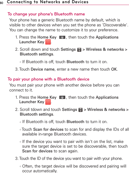 80To change your phone’s Bluetooth nameYour phone has a generic Bluetooth name by default, which isvisible to other devices when you set the phone as &apos;Discoverable&apos;.You can change the name to customize it to your preference.1. Press the Home Key ,then touch the ApplicationsLauncher Key  .2. Scroll down and touch Settings  &gt; Wireless &amp; networks &gt;Bluetooth settings.cIf Bluetooth is off, touch Bluetooth to turn it on.3. Touch Device name,enter a newname then touch OK.To pair your phone with a Bluetooth deviceYou must pair your phone with another device before you canconnect to it. 1.Press the Home Key ,then touchthe ApplicationsLauncher Key  .2. Scroll tdown and touch Settings  &gt;Wireless &amp; networks &gt;Bluetooth settings.cIf Bluetooth is off, touch Bluetooth to turn it on.cTouch Scan for devices to scan for and display the IDs of allavailable in-range Bluetooth devices.cIf the device you want to pair with isn&apos;t on the list, makesure the target device is set to be discoverable, then touchScan for devices to scan again.3. Touch the ID of the device you want to pair with your phone.cOften, the target device will be discovered and pairing willoccur automatically.Connecting to Networks and Devices