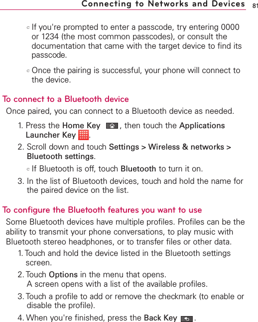 81cIf you&apos;re prompted to enter a passcode, try entering 0000or 1234 (the most common passcodes), or consult thedocumentation that came with the target device to find itspasscode.cOnce the pairing is successful, your phone will connect tothe device.To connect to a Bluetooth deviceOnce paired, you can connect to a Bluetooth device as needed.1. Press the Home Key ,then touch the ApplicationsLauncher Key  .2. Scroll down and touch Settings &gt; Wireless &amp; networks &gt;Bluetooth settings.cIf Bluetooth is off, touch Bluetooth to turn it on.3. In the list of Bluetooth devices, touch and hold the name forthe paired device on the list. To configurethe Bluetooth features you want to useSome Bluetooth devices have multiple profiles. Profiles can be theability to transmit your phone conversations, to play music withBluetooth stereo headphones, or to transfer files or other data.1. Touch and hold the device listed in the Bluetooth settingsscreen.2. Touch Options in the menu that opens.Ascreen opens with a list of the available profiles.3. Touch a profile to add or remove the checkmark (to enable ordisable the profile).4. When you&apos;re finished, press the Back Key .Connecting to Networks and Devices