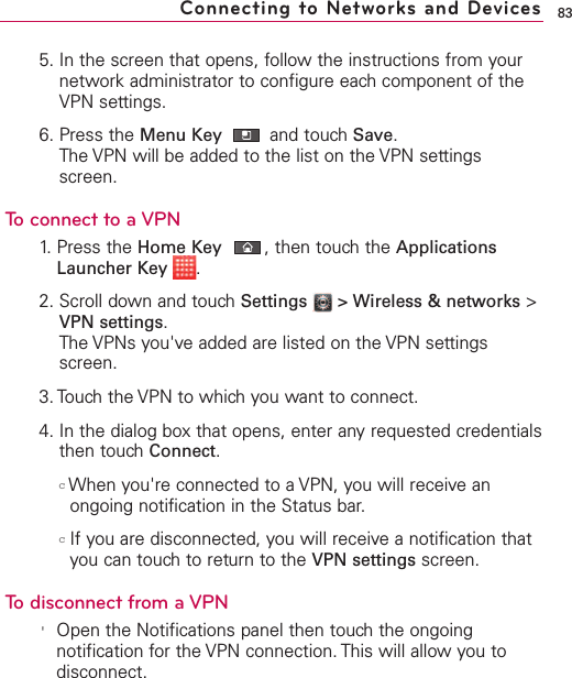 835. In the screen that opens, follow the instructions from yournetwork administrator to configure each component of theVPN settings.6. Press the Menu Key  and touch Save.The VPN will be added to the list on the VPN settingsscreen.To connect to a VPN1. Press the Home Key ,then touch the ApplicationsLauncher Key  .2. Scroll down and touch Settings  &gt; Wireless &amp; networks &gt;VPN settings.The VPNs you&apos;ve added are listed on the VPN settingsscreen.3. Touchthe VPN to which you want to connect.4. In the dialog boxthat opens, enter anyrequested credentialsthen touchConnect.cWhen you&apos;re connected to a VPN, you will receive anongoing notification in the Status bar. cIf you are disconnected, you will receive a notification thatyou can touch to return to the VPN settings screen.To disconnect from a VPN&apos;Open the Notifications panel then touchthe ongoingnotification for the VPN connection. This will allow you todisconnect.Connecting to Networks and Devices