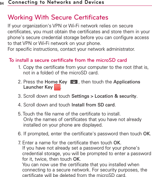84Working With Secure CertificatesIf your organization&apos;s VPN or Wi-Fi network relies on securecertificates, you must obtain the certificates and store them in yourphone&apos;s secure credential storage before you can configure accessto that VPN or Wi-Fi network on your phone.For specific instructions, contact your network administrator.To install a secure certificate from the microSD card1. Copy the certificate from your computer to the root (that is,not in a folder) of the microSD card.2. Press the Home Key ,then touch the ApplicationsLauncher Key  .3. Scroll down and touch Settings &gt; Location &amp; security.4. Scroll down and touch Install from SD card.5. Touch the file name of the certificate to install.Only the names of certificates that you have not alreadyinstalled on your phone are displayed.6. If prompted, enter the certificate&apos;s password then touch OK.7. Enter a name for the certificate then touch OK.If you have not already set a password for your phone&apos;scredential storage, you will be prompted to enter a passwordfor it, twice, then touch OK.You can now use the certificate that you installed whenconnecting to a secure network. For security purposes, thecertificate will be deleted from the microSD card.Connecting to Networks and Devices