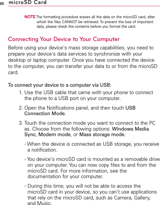 NOTEThe formatting procedure erases all the data on the microSD card, afterwhich the files CANNOT be retrieved. To prevent the loss of importantdata, please check the contents before you format the card.Connecting Your Device to Your ComputerBefore using your device&apos;s mass storage capabilities, you need toprepare your device&apos;s data services to synchronize with yourdesktop or laptop computer. Once you have connected the deviceto the computer, you can transfer your data to or from the microSDcard.To connect your device to a computer via USB:1. Use the USB cable that came with your phone to connectthe phone to a USB port on your computer.2. Open the Notifications panel, and then touch USBConnection Mode.3. Touch the connection mode you want to connect to the PCas. Choose from the following options: Windows MediaSync,Modem mode,or Mass storage mode.cWhen the device is connected as USB storage, you receiveanotification.cYou device&apos;s microSD card is mounted as a removable driveon your computer.You can now copy files to and from themicroSD card. For more information, see thedocumentation for your computer.cDuring this time, you will not be able to access themicroSD card in your device, so you can&apos;t use applicationsthat rely on the microSD card, such as Camera, Gallery,and Music.88 microSD Card