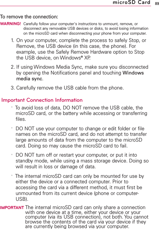 To remove the connection:WARNING!Carefully follow your computer&apos;s instructions to unmount, remove, ordisconnect any removable USB devices or disks, to avoid losing informationon the microSD card when disconnecting your phone from your computer.1. On your computer, complete the process to safely Stop, orRemove, the USB device (in this case, the phone). Forexample, use the Safely Remove Hardware option to Stopthe USB device, on Windows®XP.2. If using Windows Media Sync, make sure you disconnectedby opening the Notifications panel and touching Windowsmedia sync.3. Carefully remove the USB cable from the phone.Important Connection Information&apos;To avoid loss of data, DONOTremove the USB cable, themicroSD card, or the batterywhile accessing or transferringfiles.&apos;DONOTuse your computer to change or edit folder or filenames on the microSD card, and do not attempt to transferlarge amounts of data from the computer to the microSDcard. Doing so may cause the microSD card to fail.&apos;DO NOT turn off or restart your computer, or put it intostandby mode, while using a mass storage device. Doing sowill result in loss or damage of data.&apos;The internal microSD card can only be mounted for use byeither the device or a connected computer. Prior toaccessing the card via a different method, it must first beunmounted from its current device (phone or computer-USB).IMPORTANT The internal microSD card can only share a connectionwith one device at a time, either your device or yourcomputer (via its USB connection), not both. You cannotbrowse the contents of the card via your device if theyare currently being browsed via your computer.89microSD Card