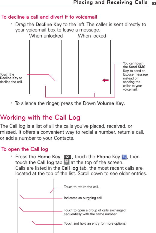 93To decline a call and divert it to voicemail&apos;Drag the Decline Key to the left. The caller is sent directly toyour voicemail box to leave a message.&apos;To silence the ringer, press the Down Volume Key.Working with the Call LogThe Call log is a list of all the calls you’ve placed, received, ormissed. It offers a convenient way to redial a number, return a call,or add a number to your Contacts.Toopen the Call log&apos;Press the Home Key ,touch the Phone Key , thentouch the Call log tab  at the top of the screen.Calls are listed in the Call log tab, the most recent calls arelocated at the top of the list. Scroll down to see older entries.Placing and Receiving CallsYou can touchthe Send SMSKey to send anExcuse messageinstead ofsending thecaller to yourvoicemail.Touch theDecline Key todecline the call.When unlocked When lockedTouch to return the call.Indicates an outgoing call.Touchto open a group of calls exchangedsequentially with the same number.Touch and hold an entry for more options.