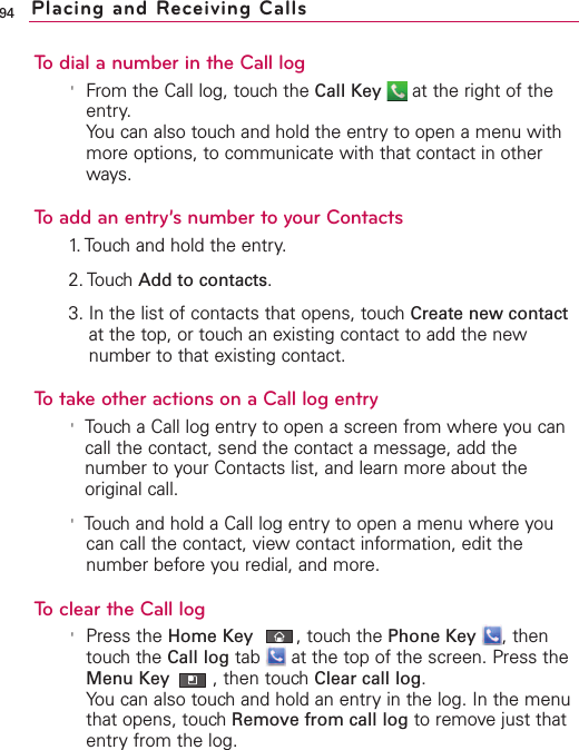 94To dial a number in the Call log&apos;From the Call log, touch the Call Key at the right of theentry.You can also touch and hold the entry to open a menu withmore options, to communicate with that contact in otherways.To add an entry’s number to your Contacts1. Touch and hold the entry.2. Touch Add to contacts.3. In the list of contacts that opens, touch Create new contactat the top, or touch an existing contact to add the newnumber to that existing contact.To take other actions on a Call log entry&apos;Touch a Call log entryto open a screen from where you cancall the contact, send the contact a message, add thenumber to your Contacts list, and learn more about theoriginal call.&apos;Touch and hold a Call log entry to open a menu where youcan call the contact, viewcontact information, edit thenumber before you redial, and more.To clear the Call log&apos;Press the Home Key ,touchthe Phone Key ,thentouchthe Call log tab  at the top of the screen. Press theMenu Key ,then touchClear call log.You can also touchand hold an entryin the log.In the menuthat opens, touchRemove from call log to removejust thatentryfrom the log.Placing and Receiving Calls