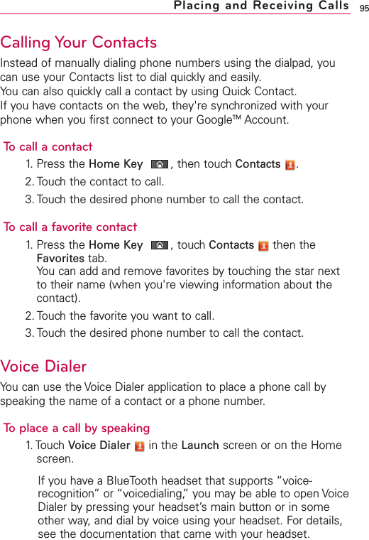 95Calling Your ContactsInstead of manually dialing phone numbers using the dialpad, youcan use your Contacts list to dial quickly and easily.You can also quickly call a contact by using Quick Contact.If you have contacts on the web, they&apos;re synchronized with yourphone when you first connect to your GoogleTM Account.To call a contact1. Press the Home Key ,then touch Contacts .2. Touch the contact to call.3. Touch the desired phone number to call the contact.To call a favorite contact1. Press the Home Key ,touch Contacts then theFavorites tab.You can add and remove favorites by touching the star nextto their name (when you&apos;re viewing information about thecontact).2. Touch the favorite you want to call.3. Touch the desired phone number to call the contact.Voice DialerYou can use the Voice Dialer application to place a phone call byspeaking the name of a contact or a phone number.Toplace a call by speaking1. Touch  Voice Dialer in the Launch screen or on the Homescreen.If you have a BlueTooth headset that supports “voice-recognition”or “voicedialing,”you may be able to open VoiceDialer bypressing your headset’s main button or in someother way, and dial by voice using your headset. For details,see the documentation that came with your headset.Placing and Receiving Calls