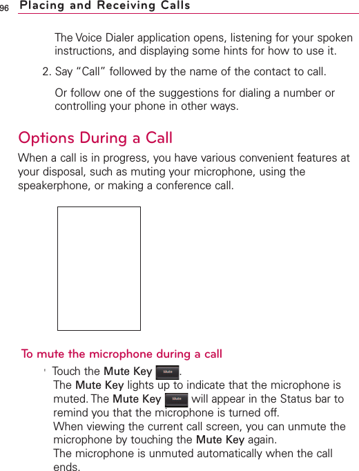 The Voice Dialer application opens, listening for your spokeninstructions, and displaying some hints for how to use it.2. Say “Call” followed by the name of the contact to call.Or follow one of the suggestions for dialing a number orcontrolling your phone in other ways.Options During a CallWhen a call is in progress, you have various convenient features atyour disposal, such as muting your microphone, using thespeakerphone, or making a conference call.To mute the microphone during a call&apos;Touchthe Mute Key .The Mute Key lights up to indicate that the microphone ismuted. The Mute Key will appear in the Status bar toremind you that the microphone is turned off.When viewing the current call screen, you can unmute themicrophone by touching the Mute Key again.The microphone is unmuted automatically when the callends.96 Placing and Receiving Calls