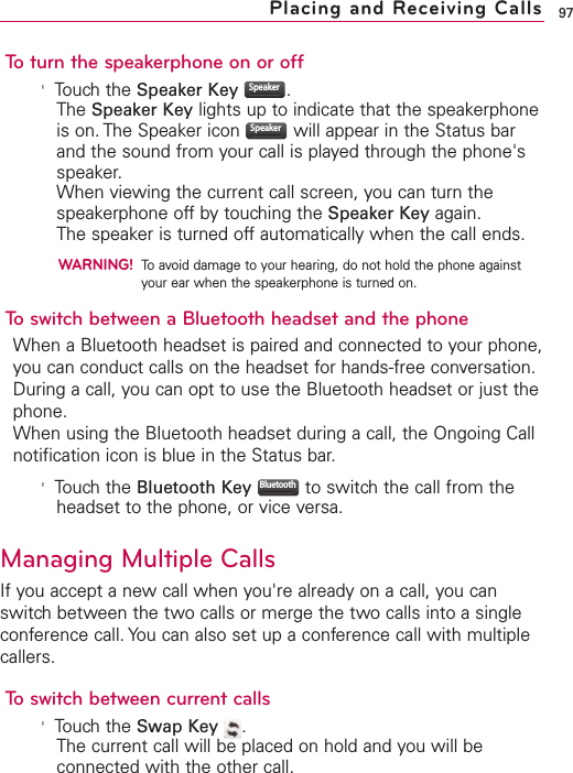 To turn the speakerphone on or off&apos;Touch the Speaker Key .The Speaker Key lights up to indicate that the speakerphoneis on. The Speaker icon  will appear in the Status barand the sound from your call is played through the phone&apos;sspeaker.When viewing the current call screen, you can turn thespeakerphone off by touching the Speaker Key again.The speaker is turned off automatically when the call ends.WARNING!To avoid damage to your hearing, do not hold the phone againstyour ear when the speakerphone is turned on.To switch between a Bluetooth headset and the phoneWhen a Bluetooth headset is paired and connected to your phone,you can conduct calls on the headset for hands-free conversation.During a call, you can opt to use the Bluetooth headset or just thephone.When using the Bluetooth headset during a call, the Ongoing Callnotification icon is blue in the Status bar.&apos;Touch the Bluetooth Key to switch the call from theheadset to the phone, or vice versa.Managing Multiple CallsIf you accept a new call when you&apos;re already on a call, you canswitch between the two calls or merge the two calls into a singleconference call. You can also set up a conference call with multiplecallers.To switch between current calls&apos;Touch the Swap Key .The current call will be placed on hold and you will beconnected with the other call.BluetoothSpeakerSpeaker97Placing and Receiving Calls