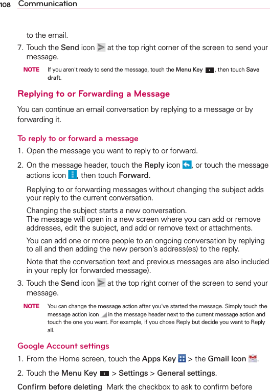 108 Communicationto the email.7. Touch the Send icon   at the top right corner of the screen to send your message. NOTE    If you aren&apos;t ready to send the message, touch the Menu Key , then touch Save draft.Replying to or Forwarding a MessageYou can continue an email conversation by replying to a message or by forwarding it.To reply to or forward a message1. Open the message you want to reply to or forward.2. On the message header, touch the Reply icon  , or touch the message actions icon  , then touch Forward.  Replying to or forwarding messages without changing the subject adds your reply to the current conversation.  Changing the subject starts a new conversation. The message will open in a new screen where you can add or remove addresses, edit the subject, and add or remove text or attachments.  You can add one or more people to an ongoing conversation by replying to all and then adding the new person’s address(es) to the reply.  Note that the conversation text and previous messages are also included in your reply (or forwarded message).3. Touch the Send icon   at the top right corner of the screen to send your message. NOTE    You can change the message action after you&apos;ve started the message. Simply touch the message action icon   in the message header next to the current message action and touch the one you want. For example, if you chose Reply but decide you want to Reply all.Google Account settings 1. From the Home screen, touch the Apps Key  &gt; the Gmail Icon . 2. Touch the Menu Key  &gt; Settings &gt; General settings. Conﬁrm before deleting  Mark the checkbox to ask to conﬁrm before 