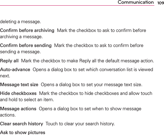 109Communicationdeleting a message.Conﬁrm before archiving  Mark the checkbox to ask to conﬁrm before archiving a message.Conﬁrm before sending  Mark the checkbox to ask to conﬁrm before sending a message.Reply all  Mark the checkbox to make Reply all the default message action. Auto-advance  Opens a dialog box to set which conversation list is viewed next.Message text size  Opens a dialog box to set your message text size. Hide checkboxes  Mark the checkbox to hide checkboxes and allow touch and hold to select an item.Message actions  Opens a dialog box to set when to show message actions.Clear search history  Touch to clear your search history.Ask to show pictures