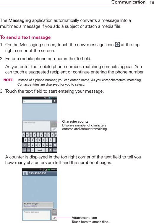 111CommunicationThe Messaging application automatically converts a message into a multimedia message if you add a subject or attach a media ﬁle.To send a text message1. On the Messaging screen, touch the new message icon   at the top right corner of the screen.2. Enter a mobile phone number in the To ﬁeld.  As you enter the mobile phone number, matching contacts appear. You can touch a suggested recipient or continue entering the phone number. NOTE    Instead of a phone number, you can enter a name. As you enter characters, matching Contact entries are displayed for you to select.3. Touch the text ﬁeld to start entering your message.       Character counterDisplays number of characters entered and amount remaining.  A counter is displayed in the top right corner of the text ﬁeld to tell you how many characters are left and the number of pages.     Attachment Icon                  Touch here to attach ﬁles..