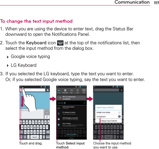 117CommunicationTo change the text input method1. When you are using the device to enter text, drag the Status Bar downward to open the Notiﬁcations Panel. 2. Touch the Keyboard icon   at the top of the notiﬁcations list, then select the input method from the dialog box.  Google voice typing  LG Keyboard3. If you selected the LG keyboard, type the text you want to enter.  Or, if you selected Google voice typing, say the text you want to enter.Touch Select input method.Touch and drag. Choose the input method you want to use.
