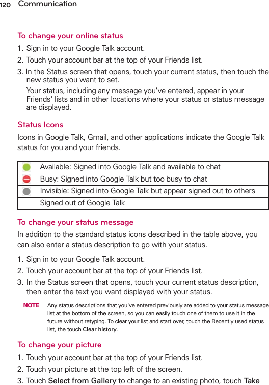120 CommunicationTo change your online status1. Sign in to your Google Talk account.2. Touch your account bar at the top of your Friends list.3. In the Status screen that opens, touch your current status, then touch the new status you want to set.   Your status, including any message you’ve entered, appear in your Friends&apos; lists and in other locations where your status or status message are displayed.Status IconsIcons in Google Talk, Gmail, and other applications indicate the Google Talk status for you and your friends.Available: Signed into Google Talk and available to chatBusy: Signed into Google Talk but too busy to chatInvisible: Signed into Google Talk but appear signed out to othersSigned out of Google TalkTo change your status messageIn addition to the standard status icons described in the table above, you can also enter a status description to go with your status.1. Sign in to your Google Talk account.2. Touch your account bar at the top of your Friends list.3. In the Status screen that opens, touch your current status description, then enter the text you want displayed with your status.  NOTE  Any status descriptions that you&apos;ve entered previously are added to your status message list at the bottom of the screen, so you can easily touch one of them to use it in the future without retyping. To clear your list and start over, touch the Recently used status list, the touch Clear history.To change your picture1. Touch your account bar at the top of your Friends list.2. Touch your picture at the top left of the screen.3. Touch Select from Gallery to change to an existing photo, touch Take 