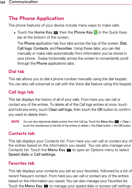 124 CommunicationThe Phone ApplicationThe phone features of your device include many ways to make calls.  Touch the Home Key  then the Phone Key  in the Quick Keys bar at the bottom of the screen.   The Phone application has four tabs across the top of the screen: Dial, Call logs, Contacts, and Favorites. Using these tabs, you can dial manually or make calls automatically from information you’ve stored in your phone.  Swipe horizontally across the screen to conveniently scroll through the Phone applications tabs.Dial tabThis tab allows you to dial a phone number manually using the dial keypad. You can also call voicemail or call with the Voice dial feature using this keypad.Call logs tabThis tab displays the history of all of your calls. From here you can call or contact any of the entries. To delete all of the Call logs entries at once, touch and hold any entry, touch Clear call logs, then touch the OK button to conﬁrm you want to delete them.  NOTE  You can also selectively delete entries from the Call log. Touch the Menu Key  &gt; Clear &gt; touch the checkboxes to the left of the entries to delete &gt; the Clear button &gt; the OK button.Contacts tabThis tab displays your Contacts list. From here you can call or contact any of the entries based on the information you saved.  You can also manage your Contacts list. Touch the Menu Key  to open an Options menu to select Speed dials or Call settings.Favorites tabThis tab displays your contacts you set as your favorites, followed by a list of recent frequent contact. From here you can call or contact any of the entries based on the information you saved. You can also manage your Favorites list. Touch the Menu Key  to manage your speed dials or access call settings.
