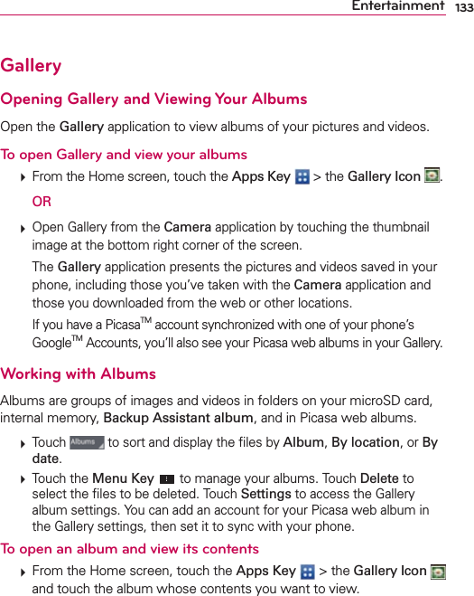 133EntertainmentGalleryOpening Gallery and Viewing Your AlbumsOpen the Gallery application to view albums of your pictures and videos.To open Gallery and view your albums  From the Home screen, touch the Apps Key  &gt; the Gallery Icon  .  OR  Open Gallery from the Camera application by touching the thumbnail image at the bottom right corner of the screen.  The Gallery application presents the pictures and videos saved in your phone, including those you’ve taken with the Camera application and those you downloaded from the web or other locations.    If you have a PicasaTM account synchronized with one of your phone’s GoogleTM Accounts, you’ll also see your Picasa web albums in your Gallery.Working with AlbumsAlbums are groups of images and videos in folders on your microSD card, internal memory, Backup Assistant album, and in Picasa web albums.  Touch   to sort and display the ﬁles by Album, By location, or By date.  Touch the Menu Key  to manage your albums. Touch Delete to select the ﬁles to be deleted. Touch Settings to access the Gallery album settings. You can add an account for your Picasa web album in the Gallery settings, then set it to sync with your phone.To open an album and view its contents  From the Home screen, touch the Apps Key  &gt; the Gallery Icon   and touch the album whose contents you want to view.