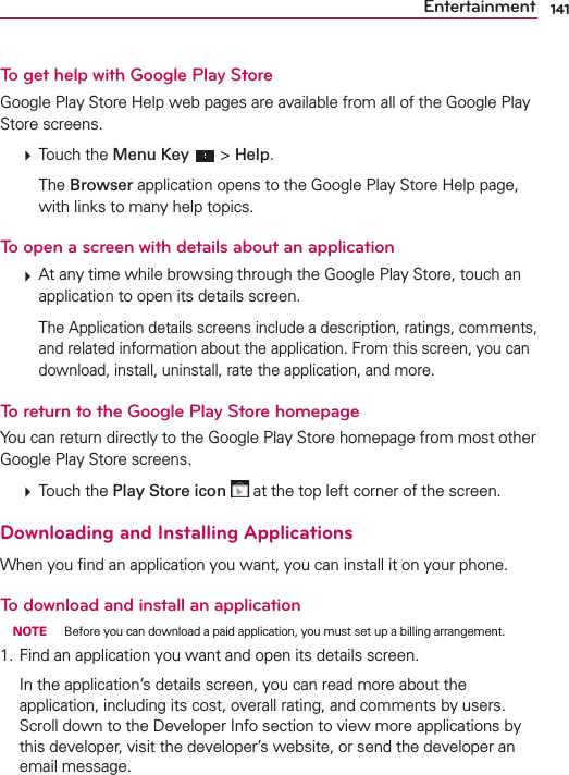 141EntertainmentTo get help with Google Play StoreGoogle Play Store Help web pages are available from all of the Google Play Store screens.  Touch the Menu Key  &gt; Help.  The Browser application opens to the Google Play Store Help page, with links to many help topics. To open a screen with details about an application  At any time while browsing through the Google Play Store, touch an application to open its details screen.    The Application details screens include a description, ratings, comments, and related information about the application. From this screen, you can download, install, uninstall, rate the application, and more.To return to the Google Play Store homepageYou can return directly to the Google Play Store homepage from most other Google Play Store screens.  Touch the Play Store icon  at the top left corner of the screen.Downloading and Installing ApplicationsWhen you ﬁnd an application you want, you can install it on your phone.To download and install an application NOTE  Before you can download a paid application, you must set up a billing arrangement.1. Find an application you want and open its details screen.  In the application’s details screen, you can read more about the application, including its cost, overall rating, and comments by users. Scroll down to the Developer Info section to view more applications by this developer, visit the developer’s website, or send the developer an email message.                                            
