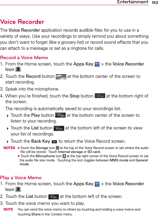 153EntertainmentVoice RecorderThe Voice Recorder application records audible ﬁles for you to use in a variety of ways. Use your recordings to simply remind you about something you don’t want to forget (like a grocery list) or record sound effects that you can attach to a message or set as a ringtone for calls.Record a Voice Memo1. From the Home screen, touch the Apps Key  &gt; the Voice Recorder Icon  .2. Touch the Record button   at the bottom center of the screen to start recording.3. Speak into the microphone.4. When you’re ﬁnished, touch the Stop button   at the bottom right of the screen.  The recording is automatically saved to your recordings list.   Touch the Play button   at the bottom center of the screen to listen to your recording.   Touch the List button   at the bottom left of the screen to view your list of recordings.   Touch the Back Key  to return the Voice Record screen. NOTES O   Touch the Storage icon   at the top of the Voice Record screen to set where the audio ﬁle will be stored.  Touch Internal storage or SD card.      O  Touch the Microphone icon   at the top right corner of the Voice Record screen to set the audio ﬁle size mode.  Touching the icon toggles between MMS mode and General mode.Play a Voice Memo1. From the Home screen, touch the Apps Key  &gt; the Voice Recorder Icon  .2. Touch the List button  at the bottom left of the screen.3. Touch the voice memo you want to play. NOTE  You can send the voice memo to others by touching and holding a voice memo and touching Share in the Context menu.