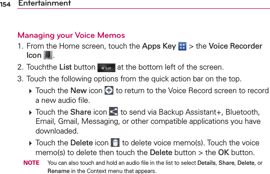 154 EntertainmentManaging your Voice Memos1. From the Home screen, touch the Apps Key  &gt; the Voice Recorder Icon  .2. Touchthe List button   at the bottom left of the screen.3. Touch the following options from the quick action bar on the top.  Touch the New icon   to return to the Voice Record screen to record a new audio ﬁle.  Touch the Share icon   to send via Backup Assistant+, Bluetooth, Email, Gmail, Messaging, or other compatible applications you have downloaded.  Touch the Delete icon   to delete voice memo(s). Touch the voice memo(s) to delete then touch the Delete button &gt; the OK button. NOTE  You can also touch and hold an audio ﬁle in the list to select Details, Share, Delete, or Rename in the Context menu that appears.