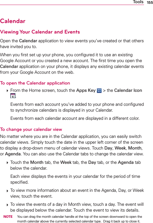 155ToolsCalendarViewing Your Calendar and EventsOpen the Calendar application to view events you’ve created or that others have invited you to.When you ﬁrst set up your phone, you conﬁgured it to use an existing Google Account or you created a new account. The ﬁrst time you open the Calendar application on your phone, it displays any existing calendar events from your Google Account on the web.To open the Calendar application  From the Home screen, touch the Apps Key  &gt; the Calendar Icon .    Events from each account you’ve added to your phone and conﬁgured to synchronize calendars is displayed in your Calendar.    Events from each calendar account are displayed in a different color.To change your calendar viewNo matter where you are in the Calendar application, you can easily switch calendar views. Simply touch the date in the upper left corner of the screen to display a drop-down menu of calendar views. Touch Day, Week, Month, or Agenda. You can also use the Calendar tabs to change the calendar view.  Touch the Month tab, the Week tab, the Day tab, or the Agenda tab below the calendar.    Each view displays the events in your calendar for the period of time speciﬁed.  To view more information about an event in the Agenda, Day, or Week view, touch the event.  To view the events of a day in Month view, touch a day. The event will be displayed below the calendar. Touch the event to view its details. NOTE  You can drag the month calendar handle at the top of the screen downward to open the month calendar above the currently selected calendar type.  Drag it back up to close it.