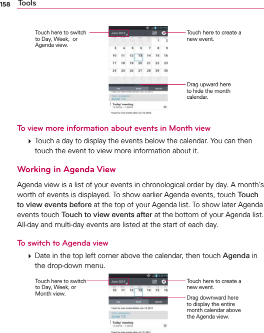 158 ToolsTouch here to create a new event.Drag upward here to hide the month calendar. Touch here to switch  to Day, Week,  or Agenda view.To view more information about events in Month view  Touch a day to display the events below the calendar. You can then touch the event to view more information about it.Working in Agenda ViewAgenda view is a list of your events in chronological order by day. A month’s worth of events is displayed. To show earlier Agenda events, touch Touch to view events before at the top of your Agenda list. To show later Agenda events touch Touch to view events after at the bottom of your Agenda list. All-day and multi-day events are listed at the start of each day.To switch to Agenda view  Date in the top left corner above the calendar, then touch Agenda in the drop-down menu. Touch here to create a new event.Drag downward here to display the entire month calendar above the Agenda view. Touch here to switch to Day, Week, or Month view.