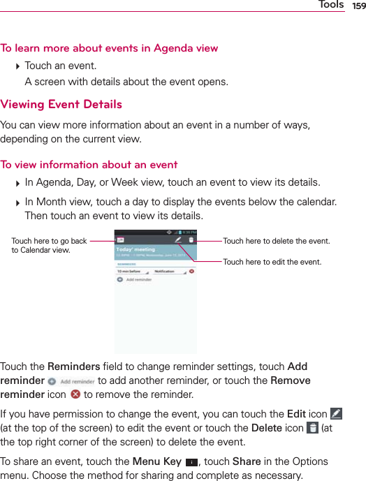 159ToolsTo learn more about events in Agenda view  Touch an event.    A screen with details about the event opens.Viewing Event DetailsYou can view more information about an event in a number of ways, depending on the current view.To view information about an event  In Agenda, Day, or Week view, touch an event to view its details.  In Month view, touch a day to display the events below the calendar. Then touch an event to view its details.Touch here to delete the event.Touch here to edit the event.Touch here to go back  to Calendar view.Touch the Reminders ﬁeld to change reminder settings, touch Add reminder  to add another reminder, or touch the Remove reminder icon   to remove the reminder. If you have permission to change the event, you can touch the Edit icon   (at the top of the screen) to edit the event or touch the Delete icon   (at the top right corner of the screen) to delete the event.To share an event, touch the Menu Key , touch Share in the Options menu. Choose the method for sharing and complete as necessary.