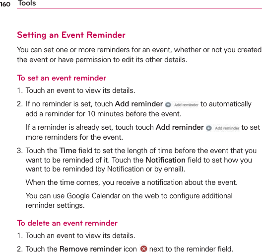 160 ToolsSetting an Event ReminderYou can set one or more reminders for an event, whether or not you created the event or have permission to edit its other details.To set an event reminder1. Touch an event to view its details.2. If no reminder is set, touch Add reminder  to automatically add a reminder for 10 minutes before the event.  If a reminder is already set, touch touch Add reminder  to set more reminders for the event.3. Touch the Time ﬁeld to set the length of time before the event that you want to be reminded of it. Touch the Notiﬁcation ﬁeld to set how you want to be reminded (by Notiﬁcation or by email).  When the time comes, you receive a notiﬁcation about the event.  You can use Google Calendar on the web to conﬁgure additional reminder settings.To delete an event reminder1. Touch an event to view its details.2. Touch the Remove reminder icon   next to the reminder ﬁeld.