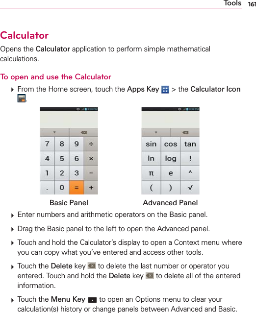 161ToolsCalculatorOpens the Calculator application to perform simple mathematical calculations.To open and use the Calculator  From the Home screen, touch the Apps Key  &gt; the Calculator Icon .Basic Panel Advanced Panel  Enter numbers and arithmetic operators on the Basic panel.  Drag the Basic panel to the left to open the Advanced panel.  Touch and hold the Calculator’s display to open a Context menu where you can copy what you’ve entered and access other tools.  Touch the Delete key   to delete the last number or operator you entered. Touch and hold the Delete key   to delete all of the entered information.  Touch the Menu Key  to open an Options menu to clear your calculation(s) history or change panels between Advanced and Basic. 