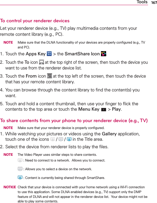 167ToolsTo control your renderer devicesLet your renderer device (e.g., TV) play multimedia contents from your remote content library (e.g., PC). NOTE  Make sure that the DLNA functionality of your devices are properly conﬁgured (e.g., TV and PC).1. Touch the Apps Key  &gt; the SmartShare Icon  .2. Touch the To icon   at the top right of the screen, then touch the device you want to use from the renderer device list.3. Touch the From icon  at the top left of the screen, then touch the device that has your remote content library.4. You can browse through the content library to ﬁnd the content(s) you want.5. Touch and hold a content thumbnail, then use your ﬁnger to ﬂick the contents to the top area or touch the Menu Key  &gt; Play.To share contents from your phone to your renderer device (e.g., TV) NOTE  Make sure that your renderer device is properly conﬁgured.1. While watching your pictures or videos using the Gallery application, touch one of the icons   /   /  in the Title area. 2. Select the device from renderer lists to play the ﬁles. NOTE  The Video Player uses similar steps to share contents.       : Need to connect to a network.  Allows you to connect.        : Allows you to select a device on the network.       : Content is currently being shared through SmartShare. NOTICE   Check that your device is connected with your home network using a Wi-Fi connection to use this application. Some DLNA enabled devices (e.g., TV) support only the DMP feature of DLNA and will not appear in the renderer device list.  Your device might not be able to play some contents.