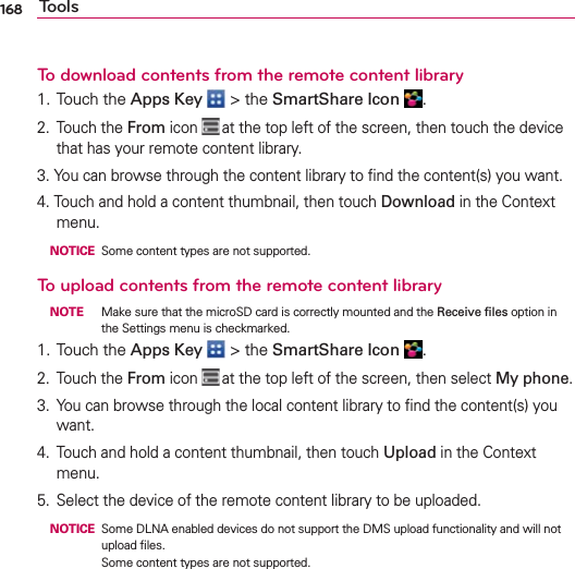 168 ToolsTo download contents from the remote content library1. Touch the Apps Key  &gt; the SmartShare Icon  .2. Touch the From icon  at the top left of the screen, then touch the device that has your remote content library.3. You can browse through the content library to ﬁnd the content(s) you want.4. Touch and hold a content thumbnail, then touch Download in the Context menu. NOTICE   Some content types are not supported.To upload contents from the remote content library NOTE  Make sure that the microSD card is correctly mounted and the Receive ﬁles option in the Settings menu is checkmarked.1. Touch the Apps Key  &gt; the SmartShare Icon  .2. Touch the From icon  at the top left of the screen, then select My phone.3.  You can browse through the local content library to ﬁnd the content(s) you want.4.  Touch and hold a content thumbnail, then touch Upload in the Context menu.5.  Select the device of the remote content library to be uploaded. NOTICE   Some DLNA enabled devices do not support the DMS upload functionality and will not upload ﬁles.Some content types are not supported.