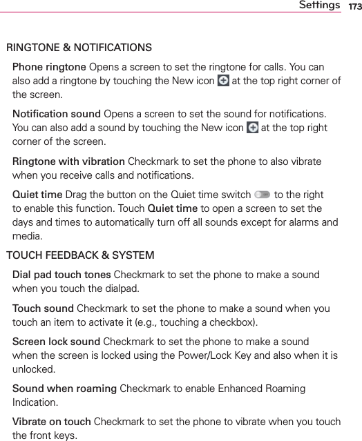173SettingsRINGTONE &amp; NOTIFICATIONS  Phone ringtone Opens a screen to set the ringtone for calls. You can also add a ringtone by touching the New icon   at the top right corner of the screen.  Notiﬁcation sound Opens a screen to set the sound for notiﬁcations. You can also add a sound by touching the New icon   at the top right corner of the screen.  Ringtone with vibration Checkmark to set the phone to also vibrate when you receive calls and notiﬁcations.   Quiet time Drag the button on the Quiet time switch   to the right to enable this function. Touch Quiet time to open a screen to set the days and times to automatically turn off all sounds except for alarms and media.TOUCH FEEDBACK &amp; SYSTEM  Dial pad touch tones Checkmark to set the phone to make a sound when you touch the dialpad.  Touch sound Checkmark to set the phone to make a sound when you touch an item to activate it (e.g., touching a checkbox).  Screen lock sound Checkmark to set the phone to make a sound when the screen is locked using the Power/Lock Key and also when it is unlocked.  Sound when roaming Checkmark to enable Enhanced Roaming Indication.  Vibrate on touch Checkmark to set the phone to vibrate when you touch the front keys.