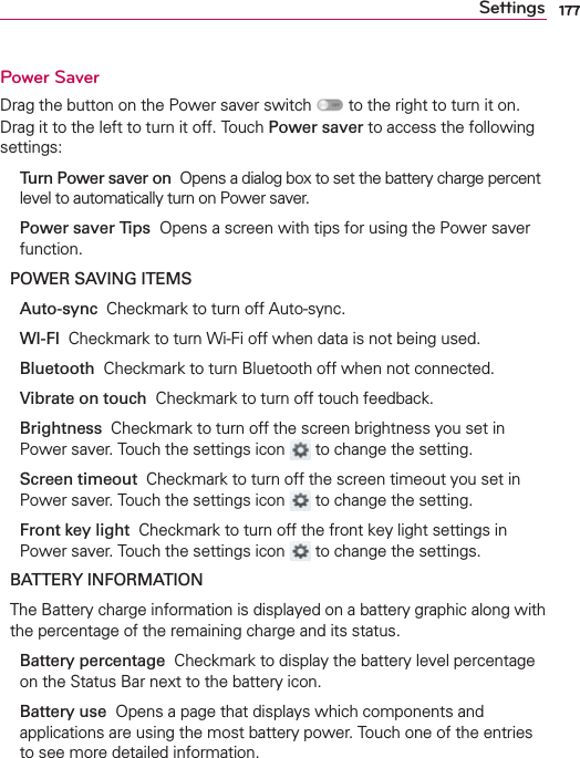 177SettingsPower SaverDrag the button on the Power saver switch   to the right to turn it on. Drag it to the left to turn it off. Touch Power saver to access the following settings:  Turn Power saver on  Opens a dialog box to set the battery charge percent level to automatically turn on Power saver.  Power saver Tips  Opens a screen with tips for using the Power saver function.POWER SAVING ITEMS Auto-sync  Checkmark to turn off Auto-sync. WI-FI  Checkmark to turn Wi-Fi off when data is not being used. Bluetooth  Checkmark to turn Bluetooth off when not connected.  Vibrate on touch  Checkmark to turn off touch feedback. Brightness  Checkmark to turn off the screen brightness you set in Power saver. Touch the settings icon   to change the setting. Screen timeout  Checkmark to turn off the screen timeout you set in Power saver. Touch the settings icon   to change the setting.  Front key light  Checkmark to turn off the front key light settings in Power saver. Touch the settings icon   to change the settings.BATTERY INFORMATIONThe Battery charge information is displayed on a battery graphic along with the percentage of the remaining charge and its status. Battery percentage  Checkmark to display the battery level percentage on the Status Bar next to the battery icon. Battery use  Opens a page that displays which components and applications are using the most battery power. Touch one of the entries to see more detailed information.