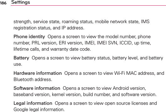 186 Settingsstrength, service state, roaming status, mobile network state, IMS registration status, and IP address.Phone identity  Opens a screen to view the model number, phone number, PRL version, ERI version, IMEI, IMEI SVN, ICCID, up time, lifetime calls, and warranty date code.Battery  Opens a screen to view battery status, battery level, and battery use.Hardware information  Opens a screen to view Wi-Fi MAC address, and Bluetooth address.Software information  Opens a screen to view Android version, baseband version, kernel version, build number, and software version.Legal information  Opens a screen to view open source licenses and Google legal information.