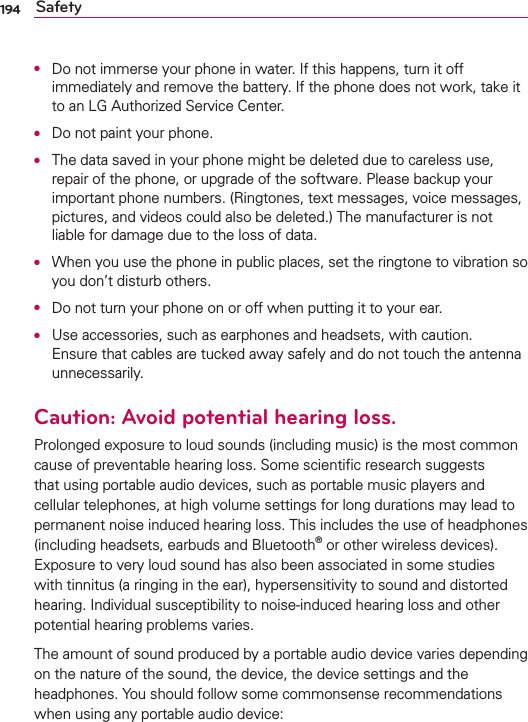 194 SafetyO  Do not immerse your phone in water. If this happens, turn it off immediately and remove the battery. If the phone does not work, take it to an LG Authorized Service Center.O  Do not paint your phone.O  The data saved in your phone might be deleted due to careless use, repair of the phone, or upgrade of the software. Please backup your important phone numbers. (Ringtones, text messages, voice messages, pictures, and videos could also be deleted.) The manufacturer is not liable for damage due to the loss of data.O  When you use the phone in public places, set the ringtone to vibration so you don’t disturb others.O  Do not turn your phone on or off when putting it to your ear.O  Use accessories, such as earphones and headsets, with caution. Ensure that cables are tucked away safely and do not touch the antenna unnecessarily.Caution: Avoid potential hearing loss.Prolonged exposure to loud sounds (including music) is the most common cause of preventable hearing loss. Some scientiﬁc research suggests that using portable audio devices, such as portable music players and cellular telephones, at high volume settings for long durations may lead to permanent noise induced hearing loss. This includes the use of headphones (including headsets, earbuds and Bluetooth® or other wireless devices). Exposure to very loud sound has also been associated in some studies with tinnitus (a ringing in the ear), hypersensitivity to sound and distorted hearing. Individual susceptibility to noise-induced hearing loss and other potential hearing problems varies.The amount of sound produced by a portable audio device varies depending on the nature of the sound, the device, the device settings and the headphones. You should follow some commonsense recommendations when using any portable audio device: