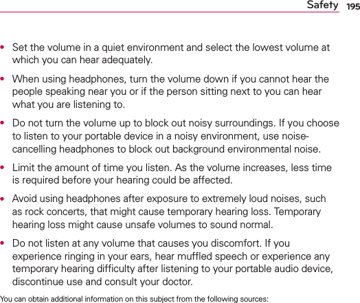 195SafetyO  Set the volume in a quiet environment and select the lowest volume at which you can hear adequately.O  When using headphones, turn the volume down if you cannot hear the people speaking near you or if the person sitting next to you can hear what you are listening to.O  Do not turn the volume up to block out noisy surroundings. If you choose to listen to your portable device in a noisy environment, use noise-cancelling headphones to block out background environmental noise.O  Limit the amount of time you listen. As the volume increases, less time is required before your hearing could be affected.O  Avoid using headphones after exposure to extremely loud noises, such as rock concerts, that might cause temporary hearing loss. Temporary hearing loss might cause unsafe volumes to sound normal.O  Do not listen at any volume that causes you discomfort. If you experience ringing in your ears, hear mufﬂed speech or experience any temporary hearing difﬁculty after listening to your portable audio device, discontinue use and consult your doctor.You can obtain additional information on this subject from the following sources: