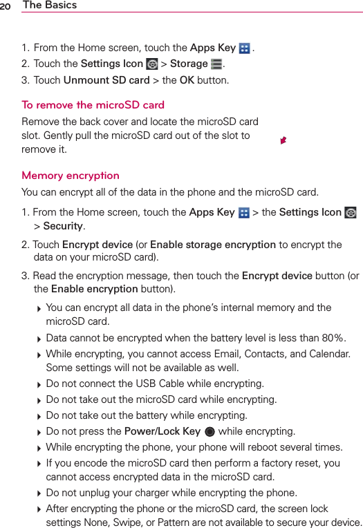 20 The Basics1. From the Home screen, touch the Apps Key  .2. Touch the Settings Icon  &gt; Storage  .3. Touch Unmount SD card &gt; the OK button.To remove the microSD cardRemove the back cover and locate the microSD card slot. Gently pull the microSD card out of the slot to remove it.Memory encryptionYou can encrypt all of the data in the phone and the microSD card. 1. From the Home screen, touch the Apps Key  &gt; the Settings Icon   &gt; Security. 2. Touch Encrypt device (or Enable storage encryption to encrypt the data on your microSD card). 3. Read the encryption message, then touch the Encrypt device button (or the Enable encryption button). 㻌 You can encrypt all data in the phone’s internal memory and the microSD card.㻌 Data cannot be encrypted when the battery level is less than 80%.㻌 While encrypting, you cannot access Email, Contacts, and Calendar. Some settings will not be available as well.㻌 Do not connect the USB Cable while encrypting.㻌 Do not take out the microSD card while encrypting.㻌 Do not take out the battery while encrypting.㻌 Do not press the Power/Lock Key  while encrypting.㻌 While encrypting the phone, your phone will reboot several times.㻌 If you encode the microSD card then perform a factory reset, you cannot access encrypted data in the microSD card.㻌 Do not unplug your charger while encrypting the phone.㻌 After encrypting the phone or the microSD card, the screen lock settings None, Swipe, or Pattern are not available to secure your device.