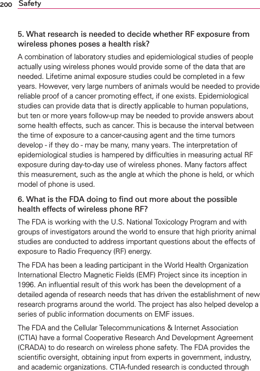 200 Safety5. What research is needed to decide whether RF exposure from wireless phones poses a health risk?A combination of laboratory studies and epidemiological studies of people actually using wireless phones would provide some of the data that are needed. Lifetime animal exposure studies could be completed in a few years. However, very large numbers of animals would be needed to provide reliable proof of a cancer promoting effect, if one exists. Epidemiological studies can provide data that is directly applicable to human populations, but ten or more years follow-up may be needed to provide answers about some health effects, such as cancer. This is because the interval between the time of exposure to a cancer-causing agent and the time tumors develop - if they do - may be many, many years. The interpretation of epidemiological studies is hampered by difﬁculties in measuring actual RF exposure during day-to-day use of wireless phones. Many factors affect this measurement, such as the angle at which the phone is held, or which model of phone is used.6. What is the FDA doing to ﬁnd out more about the possible health effects of wireless phone RF?The FDA is working with the U.S. National Toxicology Program and with groups of investigators around the world to ensure that high priority animal studies are conducted to address important questions about the effects of exposure to Radio Frequency (RF) energy. The FDA has been a leading participant in the World Health Organization International Electro Magnetic Fields (EMF) Project since its inception in 1996. An inﬂuential result of this work has been the development of a detailed agenda of research needs that has driven the establishment of new research programs around the world. The project has also helped develop a series of public information documents on EMF issues. The FDA and the Cellular Telecommunications &amp; Internet Association (CTIA) have a formal Cooperative Research And Development Agreement (CRADA) to do research on wireless phone safety. The FDA provides the scientiﬁc oversight, obtaining input from experts in government, industry, and academic organizations. CTIA-funded research is conducted through 