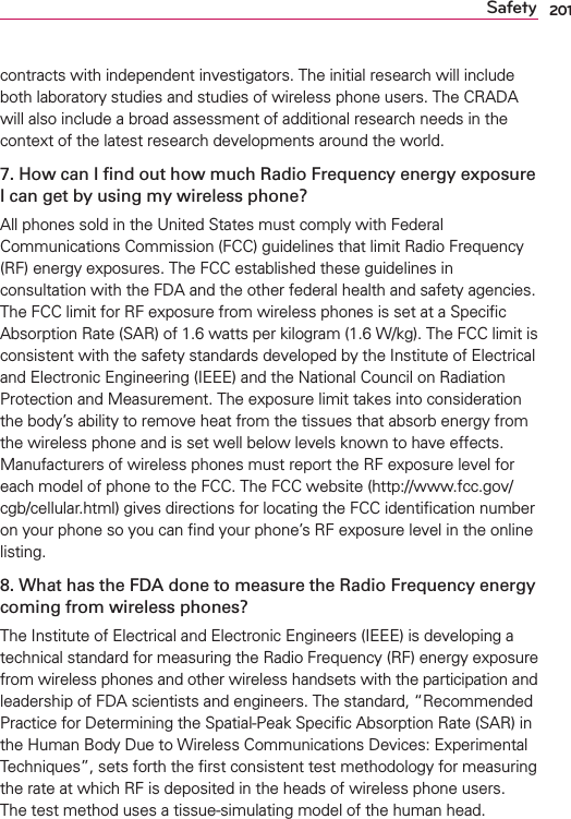 201Safetycontracts with independent investigators. The initial research will include both laboratory studies and studies of wireless phone users. The CRADA will also include a broad assessment of additional research needs in the context of the latest research developments around the world.7. How can I ﬁnd out how much Radio Frequency energy exposure I can get by using my wireless phone?All phones sold in the United States must comply with Federal Communications Commission (FCC) guidelines that limit Radio Frequency (RF) energy exposures. The FCC established these guidelines in consultation with the FDA and the other federal health and safety agencies. The FCC limit for RF exposure from wireless phones is set at a Speciﬁc Absorption Rate (SAR) of 1.6 watts per kilogram (1.6 W/kg). The FCC limit is consistent with the safety standards developed by the Institute of Electrical and Electronic Engineering (IEEE) and the National Council on Radiation Protection and Measurement. The exposure limit takes into consideration the body’s ability to remove heat from the tissues that absorb energy from the wireless phone and is set well below levels known to have effects. Manufacturers of wireless phones must report the RF exposure level for each model of phone to the FCC. The FCC website (http://www.fcc.gov/cgb/cellular.html) gives directions for locating the FCC identiﬁcation number on your phone so you can ﬁnd your phone’s RF exposure level in the online listing.8. What has the FDA done to measure the Radio Frequency energy coming from wireless phones?The Institute of Electrical and Electronic Engineers (IEEE) is developing a technical standard for measuring the Radio Frequency (RF) energy exposure from wireless phones and other wireless handsets with the participation and leadership of FDA scientists and engineers. The standard, “Recommended Practice for Determining the Spatial-Peak Speciﬁc Absorption Rate (SAR) in the Human Body Due to Wireless Communications Devices: Experimental Techniques”, sets forth the ﬁrst consistent test methodology for measuring the rate at which RF is deposited in the heads of wireless phone users. The test method uses a tissue-simulating model of the human head. 