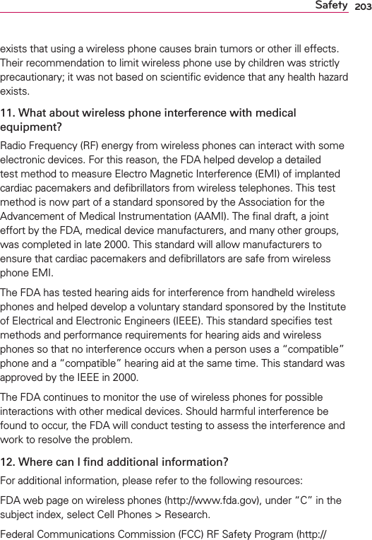 203Safetyexists that using a wireless phone causes brain tumors or other ill effects. Their recommendation to limit wireless phone use by children was strictly precautionary; it was not based on scientiﬁc evidence that any health hazard exists.11. What about wireless phone interference with medical equipment?Radio Frequency (RF) energy from wireless phones can interact with some electronic devices. For this reason, the FDA helped develop a detailed test method to measure Electro Magnetic Interference (EMI) of implanted cardiac pacemakers and deﬁbrillators from wireless telephones. This test method is now part of a standard sponsored by the Association for the Advancement of Medical Instrumentation (AAMI). The ﬁnal draft, a joint effort by the FDA, medical device manufacturers, and many other groups, was completed in late 2000. This standard will allow manufacturers to ensure that cardiac pacemakers and deﬁbrillators are safe from wireless phone EMI.The FDA has tested hearing aids for interference from handheld wireless phones and helped develop a voluntary standard sponsored by the Institute of Electrical and Electronic Engineers (IEEE). This standard speciﬁes test methods and performance requirements for hearing aids and wireless phones so that no interference occurs when a person uses a “compatible” phone and a “compatible” hearing aid at the same time. This standard was approved by the IEEE in 2000. The FDA continues to monitor the use of wireless phones for possible interactions with other medical devices. Should harmful interference be found to occur, the FDA will conduct testing to assess the interference and work to resolve the problem.12. Where can I ﬁnd additional information?For additional information, please refer to the following resources:FDA web page on wireless phones (http://www.fda.gov), under “C” in the subject index, select Cell Phones &gt; Research.Federal Communications Commission (FCC) RF Safety Program (http://