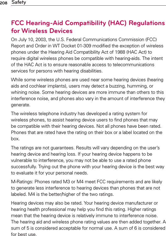 208 SafetyFCC Hearing-Aid Compatibility (HAC) Regulations for Wireless DevicesOn July 10, 2003, the U.S. Federal Communications Commission (FCC) Report and Order in WT Docket 01-309 modiﬁed the exception of wireless phones under the Hearing Aid Compatibility Act of 1988 (HAC Act) to require digital wireless phones be compatible with hearing-aids. The intent of the HAC Act is to ensure reasonable access to telecommunications services for persons with hearing disabilities.While some wireless phones are used near some hearing devices (hearing aids and cochlear implants), users may detect a buzzing, humming, or whining noise. Some hearing devices are more immune than others to this interference noise, and phones also vary in the amount of interference they generate.The wireless telephone industry has developed a rating system for wireless phones, to assist hearing device users to ﬁnd phones that may be compatible with their hearing devices. Not all phones have been rated. Phones that are rated have the rating on their box or a label located on the box.The ratings are not guarantees. Results will vary depending on the user’s hearing device and hearing loss. If your hearing device happens to be vulnerable to interference, you may not be able to use a rated phone successfully. Trying out the phone with your hearing device is the best way to evaluate it for your personal needs.M-Ratings: Phones rated M3 or M4 meet FCC requirements and are likely to generate less interference to hearing devices than phones that are not labeled. M4 is the better/higher of the two ratings.Hearing devices may also be rated. Your hearing device manufacturer or hearing health professional may help you ﬁnd this rating. Higher ratings mean that the hearing device is relatively immune to interference noise. The hearing aid and wireless phone rating values are then added together. A sum of 5 is considered acceptable for normal use. A sum of 6 is considered for best use.
