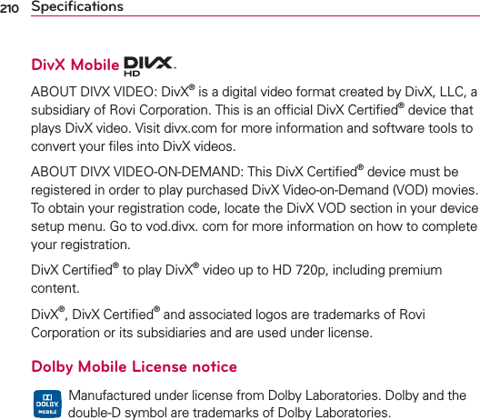 210 SpeciﬁcationsDivX Mobile ABOUT DIVX VIDEO: DivX® is a digital video format created by DivX, LLC, a subsidiary of Rovi Corporation. This is an ofﬁcial DivX Certiﬁed® device that plays DivX video. Visit divx.com for more information and software tools to convert your ﬁles into DivX videos.ABOUT DIVX VIDEO-ON-DEMAND: This DivX Certiﬁed® device must be registered in order to play purchased DivX Video-on-Demand (VOD) movies. To obtain your registration code, locate the DivX VOD section in your device setup menu. Go to vod.divx. com for more information on how to complete your registration.DivX Certiﬁed® to play DivX® video up to HD 720p, including premium content.DivX®, DivX Certiﬁed® and associated logos are trademarks of Rovi Corporation or its subsidiaries and are used under license.Dolby Mobile License notice  Manufactured under license from Dolby Laboratories. Dolby and the double-D symbol are trademarks of Dolby Laboratories.