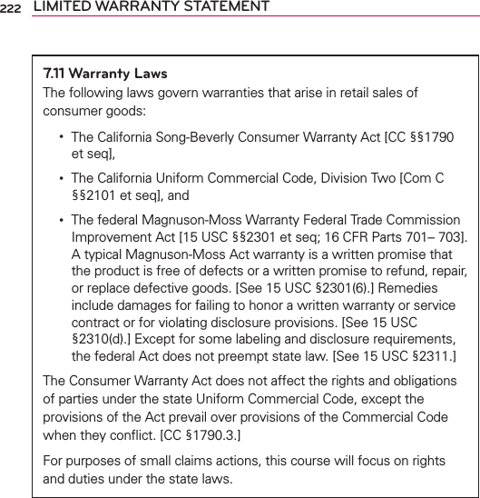 222 LIMITED WARRANTY STATEMENT7.11 Warranty LawsThe following laws govern warranties that arise in retail sales of consumer goods:ţThe California Song-Beverly Consumer Warranty Act [CC §§1790 et seq],ţThe California Uniform Commercial Code, Division Two [Com C §§2101 et seq], andţThe federal Magnuson-Moss Warranty Federal Trade Commission Improvement Act [15 USC §§2301 et seq; 16 CFR Parts 701– 703]. A typical Magnuson-Moss Act warranty is a written promise that the product is free of defects or a written promise to refund, repair, or replace defective goods. [See 15 USC §2301(6).] Remedies include damages for failing to honor a written warranty or service contract or for violating disclosure provisions. [See 15 USC §2310(d).] Except for some labeling and disclosure requirements, the federal Act does not preempt state law. [See 15 USC §2311.]The Consumer Warranty Act does not affect the rights and obligations of parties under the state Uniform Commercial Code, except the provisions of the Act prevail over provisions of the Commercial Code when they conﬂict. [CC §1790.3.]For purposes of small claims actions, this course will focus on rights and duties under the state laws.