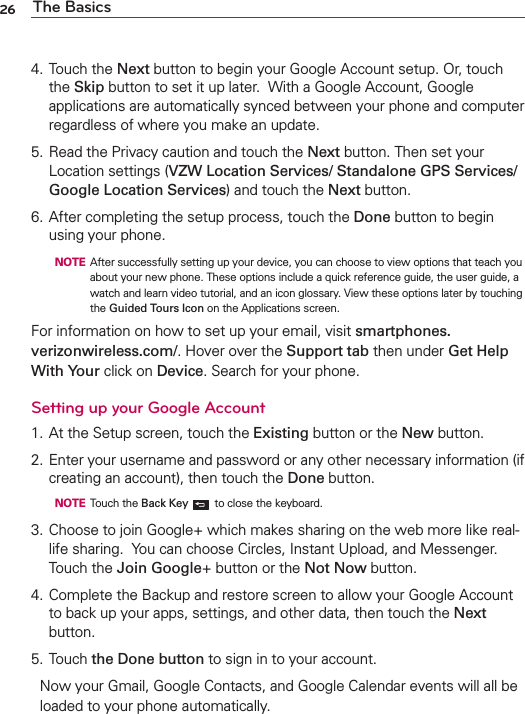26 The Basics4. Touch the Next button to begin your Google Account setup. Or, touch the Skip button to set it up later.  With a Google Account, Google applications are automatically synced between your phone and computer regardless of where you make an update. 5. Read the Privacy caution and touch the Next button. Then set your Location settings (VZW Location Services/ Standalone GPS Services/ Google Location Services) and touch the Next button.6. After completing the setup process, touch the Done button to begin using your phone.  NOTE  After successfully setting up your device, you can choose to view options that teach you about your new phone. These options include a quick reference guide, the user guide, a watch and learn video tutorial, and an icon glossary. View these options later by touching the Guided Tours Icon on the Applications screen.For information on how to set up your email, visit smartphones.verizonwireless.com/. Hover over the Support tab then under Get Help With Your click on Device. Search for your phone.Setting up your Google Account1. At the Setup screen, touch the Existing button or the New button.2. Enter your username and password or any other necessary information (if creating an account), then touch the Done button.  NOTE Touch the Back Key  to close the keyboard.3. Choose to join Google+ which makes sharing on the web more like real-life sharing.  You can choose Circles, Instant Upload, and Messenger.  Touch the Join Google+ button or the Not Now button. 4. Complete the Backup and restore screen to allow your Google Account to back up your apps, settings, and other data, then touch the Next button.5. Touch the Done button to sign in to your account.Now your Gmail, Google Contacts, and Google Calendar events will all be loaded to your phone automatically.