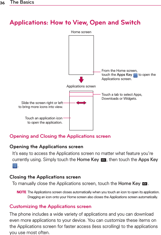 36 The BasicsApplications: How to View, Open and SwitchHome screenApplications screenFrom the Home screen,  touch the Apps Key  to open the Applications screen.Touch an application icon  to open the application.Slide the screen right or left  to bring more icons into view.Touch a tab to select Apps, Downloads or Widgets.Opening and Closing the Applications screenOpening the Applications screenIt’s easy to access the Applications screen no matter what feature you’re currently using. Simply touch the Home Key , then touch the Apps Key .Closing the Applications screenTo manually close the Applications screen, touch the Home Key  .  NOTE  The Applications screen closes automatically when you touch an icon to open its application. Dragging an icon onto your Home screen also closes the Applications screen automatically.Customizing the Applications screen The phone includes a wide variety of applications and you can download even more applications to your device. You can customize these items on the Applications screen for faster access (less scrolling) to the applications you use most often. 