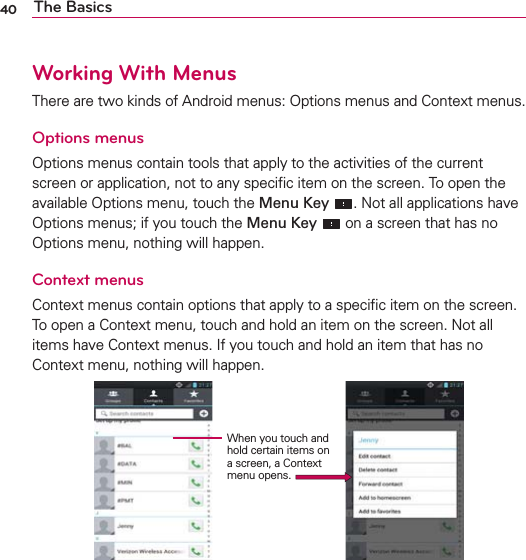 40 The BasicsWorking With MenusThere are two kinds of Android menus: Options menus and Context menus.Options menusOptions menus contain tools that apply to the activities of the current screen or application, not to any speciﬁc item on the screen. To open the available Options menu, touch the Menu Key . Not all applications have Options menus; if you touch the Menu Key  on a screen that has no Options menu, nothing will happen.Context menusContext menus contain options that apply to a speciﬁc item on the screen. To open a Context menu, touch and hold an item on the screen. Not all items have Context menus. If you touch and hold an item that has no Context menu, nothing will happen.When you touch and hold certain items on a screen, a Context menu opens.