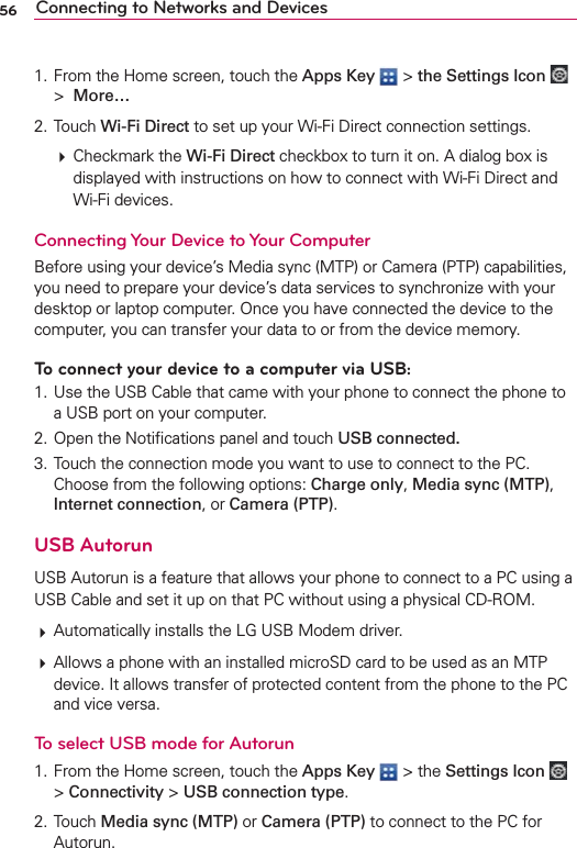 56 Connecting to Networks and Devices1. From the Home screen, touch the Apps Key  &gt; the Settings Icon   &gt;  More…2. Touch Wi-Fi Direct to set up your Wi-Fi Direct connection settings.  Checkmark the Wi-Fi Direct checkbox to turn it on. A dialog box is displayed with instructions on how to connect with Wi-Fi Direct and Wi-Fi devices.Connecting Your Device to Your ComputerBefore using your device’s Media sync (MTP) or Camera (PTP) capabilities, you need to prepare your device’s data services to synchronize with your desktop or laptop computer. Once you have connected the device to the computer, you can transfer your data to or from the device memory.To connect your device to a computer via USB:1. Use the USB Cable that came with your phone to connect the phone to a USB port on your computer.2. Open the Notiﬁcations panel and touch USB connected.3. Touch the connection mode you want to use to connect to the PC. Choose from the following options: Charge only, Media sync (MTP), Internet connection, or Camera (PTP).USB AutorunUSB Autorun is a feature that allows your phone to connect to a PC using a USB Cable and set it up on that PC without using a physical CD-ROM. Automatically installs the LG USB Modem driver. Allows a phone with an installed microSD card to be used as an MTP device. It allows transfer of protected content from the phone to the PC and vice versa.To select USB mode for Autorun1. From the Home screen, touch the Apps Key  &gt; the Settings Icon   &gt; Connectivity &gt; USB connection type.2. Touch Media sync (MTP) or Camera (PTP) to connect to the PC for Autorun.