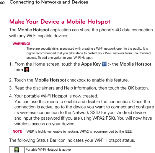 60 Connecting to Networks and DevicesMake Your Device a Mobile HotspotThe Mobile Hotspot application can share the phone’s 4G data connection with any Wi-Fi capable devices. WARNING! There are security risks associated with creating a Wi-Fi network open to the public. It is highly recommended that you take steps to protect your Wi-Fi network from unauthorized access. To add encryption to your Wi-Fi Hotspot:1. From the Home screen, touch the Apps Key  &gt; the Mobile Hotspot Icon  .2. Touch the Mobile Hotspot checkbox to enable this feature.3. Read the disclaimers and Help information, then touch the OK button.4. Your portable Wi-Fi Hotspot is now created. You can use this menu to enable and disable the connection. Once the connection is active, go to the device you want to connect and conﬁgure its wireless connection to the Network SSID for your Android device and input the password (if you are using WPA2 PSK). You will now have wireless access on your device. NOTE  WEP is highly vulnerable to hacking. WPA2 is recommended by the IEEE.The following Status Bar icon indicates your Wi-Fi Hotspot status.Portable Wi-Fi Hotspot is active