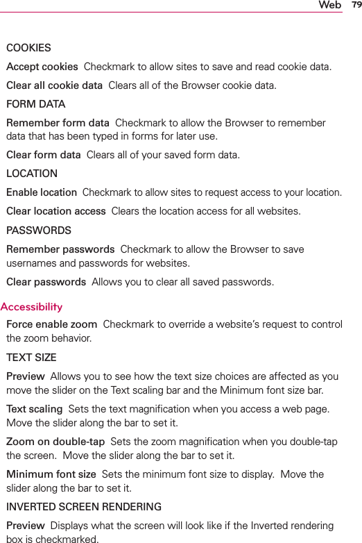 79WebCOOKIESAccept cookies  Checkmark to allow sites to save and read cookie data.Clear all cookie data  Clears all of the Browser cookie data.FORM DATARemember form data  Checkmark to allow the Browser to remember data that has been typed in forms for later use. Clear form data  Clears all of your saved form data.LOCATIONEnable location  Checkmark to allow sites to request access to your location.Clear location access  Clears the location access for all websites.PASSWORDSRemember passwords  Checkmark to allow the Browser to save usernames and passwords for websites.Clear passwords  Allows you to clear all saved passwords.AccessibilityForce enable zoom  Checkmark to override a website’s request to control the zoom behavior.TEXT SIZEPreview  Allows you to see how the text size choices are affected as you move the slider on the Text scaling bar and the Minimum font size bar.Text scaling  Sets the text magniﬁcation when you access a web page.  Move the slider along the bar to set it. Zoom on double-tap  Sets the zoom magniﬁcation when you double-tap the screen.  Move the slider along the bar to set it. Minimum font size  Sets the minimum font size to display.  Move the slider along the bar to set it. INVERTED SCREEN RENDERINGPreview  Displays what the screen will look like if the Inverted rendering box is checkmarked.